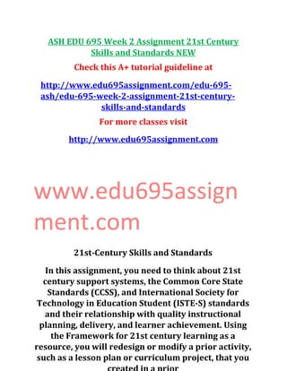 ASH EDU 695 Week 2 Assignment 21st Century
Skills and Standards NEW
Check this A+ tutorial guideline at
http://www.edu695assignment.com/edu-695-
ash/edu-695-week-2-assignment-21st-century-
skills-and-standards
For more classes visit
http://www.edu695assignment.com
www.edu695assign
ment.com
21st-Century Skills and Standards
In this assignment, you need to think about 21st
century support systems, the Common Core State
Standards (CCSS), and International Society for
Technology in Education Student (ISTE-S) standards
and their relationship with quality instructional
planning, delivery, and learner achievement. Using
the Framework for 21st century learning as a
resource, you will redesign or modify a prior activity,
such as a lesson plan or curriculum project, that you
 