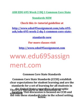 ASH EDU 695 Week 2 DQ 1 Common Core State
Standards NEW
Check this A+ tutorial guideline at
http://www.edu695assignment.com/edu-695-
ash/edu-695-week-2-dq-1-common-core-state-
standards-new
For more classes visit
http://www.edu695assignment.com
www.edu695assign
ment.com
Common Core State Standards
Common Core State Standards (CCSS) establish
clear expectations for student learning and are the
standards for a set of learning for all students in
the United States regardless of geographic
location. This discussion is focused on CCSS and
the role these standards take in the school setting.
There are two parts to this discussion as
explained
below.
 