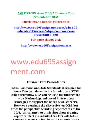 ASH EDU 695 Week 2 DQ 2 Common Core
Presentation NEW
Check this A+ tutorial guideline at
http://www.edu695assignment.com/edu-695-
ash/edu-695-week-2-dq-2-common-core-
presentation-new
For more classes visit
http://www.edu695assignment.com
www.edu695assign
ment.com
Common Core Presentation
In the Common Core State Standards discussion for
Week Two, you describe the foundation of CCSS
and discuss how CCSS can be used to influence the
use of technology-enhanced instructional
strategies to support the needs of all learners.
Here, you continue the discussion on CCSS, but
from the perspective of linking report cards to the
CCSS. It is common to think about how creating
report cards that are linked to CCSS will define
 