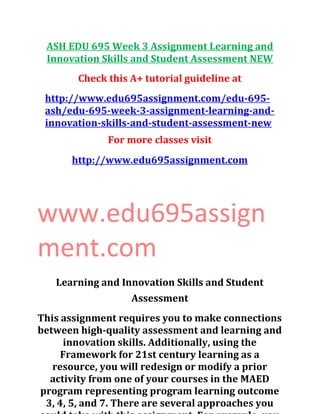 ASH EDU 695 Week 3 Assignment Learning and
Innovation Skills and Student Assessment NEW
Check this A+ tutorial guideline at
http://www.edu695assignment.com/edu-695-
ash/edu-695-week-3-assignment-learning-and-
innovation-skills-and-student-assessment-new
For more classes visit
http://www.edu695assignment.com
www.edu695assign
ment.com
Learning and Innovation Skills and Student
Assessment
This assignment requires you to make connections
between high-quality assessment and learning and
innovation skills. Additionally, using the
Framework for 21st century learning as a
resource, you will redesign or modify a prior
activity from one of your courses in the MAED
program representing program learning outcome
3, 4, 5, and 7. There are several approaches you
 