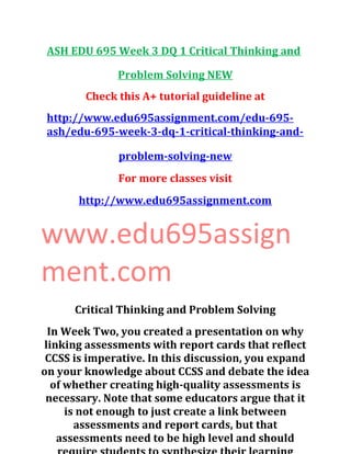 ASH EDU 695 Week 3 DQ 1 Critical Thinking and
Problem Solving NEW
Check this A+ tutorial guideline at
http://www.edu695assignment.com/edu-695-
ash/edu-695-week-3-dq-1-critical-thinking-and-
problem-solving-new
For more classes visit
http://www.edu695assignment.com
www.edu695assign
ment.com
Critical Thinking and Problem Solving
In Week Two, you created a presentation on why
linking assessments with report cards that reflect
CCSS is imperative. In this discussion, you expand
on your knowledge about CCSS and debate the idea
of whether creating high-quality assessments is
necessary. Note that some educators argue that it
is not enough to just create a link between
assessments and report cards, but that
assessments need to be high level and should
 