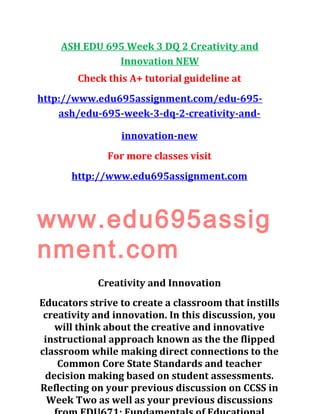 ASH EDU 695 Week 3 DQ 2 Creativity and
Innovation NEW
Check this A+ tutorial guideline at
http://www.edu695assignment.com/edu-695-
ash/edu-695-week-3-dq-2-creativity-and-
innovation-new
For more classes visit
http://www.edu695assignment.com
www.edu695assig
nment.com
Creativity and Innovation
Educators strive to create a classroom that instills
creativity and innovation. In this discussion, you
will think about the creative and innovative
instructional approach known as the the flipped
classroom while making direct connections to the
Common Core State Standards and teacher
decision making based on student assessments.
Reflecting on your previous discussion on CCSS in
Week Two as well as your previous discussions
 