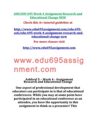 ASH EDU 695 Week 4 Assignment Research and
Educational Change NEW
Check this A+ tutorial guideline at
http://www.edu695assignment.com/edu-695-
ash/edu-695-week-4-assignment-research-and-
educational-change-new
For more classes visit
http://www.edu695assignment.com
www.edu695assig
nment.com
Ashford 5: - Week 4 - Assignment
Research and Educational Change
One aspect of professional development that
educators can participate in is that of educational
conferences. While you may at some point have
participated in an educational conference as an
attendee, you have the opportunity in this
assignment to think as a presenter! This
 