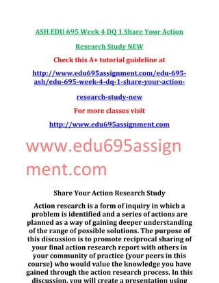 ASH EDU 695 Week 4 DQ 1 Share Your Action
Research Study NEW
Check this A+ tutorial guideline at
http://www.edu695assignment.com/edu-695-
ash/edu-695-week-4-dq-1-share-your-action-
research-study-new
For more classes visit
http://www.edu695assignment.com
www.edu695assign
ment.com
Share Your Action Research Study
Action research is a form of inquiry in which a
problem is identified and a series of actions are
planned as a way of gaining deeper understanding
of the range of possible solutions. The purpose of
this discussion is to promote reciprocal sharing of
your final action research report with others in
your community of practice (your peers in this
course) who would value the knowledge you have
gained through the action research process. In this
discussion, you will create a presentation using
 