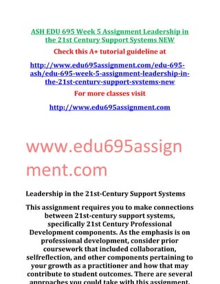 ASH EDU 695 Week 5 Assignment Leadership in
the 21st Century Support Systems NEW
Check this A+ tutorial guideline at
http://www.edu695assignment.com/edu-695-
ash/edu-695-week-5-assignment-leadership-in-
the-21st-centurv-support-svstems-new
For more classes visit
http://www.edu695assignment.com
www.edu695assign
ment.com
Leadership in the 21st-Century Support Systems
This assignment requires you to make connections
between 21st-century support systems,
specifically 21st Century Professional
Development components. As the emphasis is on
professional development, consider prior
coursework that included collaboration,
selfreflection, and other components pertaining to
your growth as a practitioner and how that may
contribute to student outcomes. There are several
 