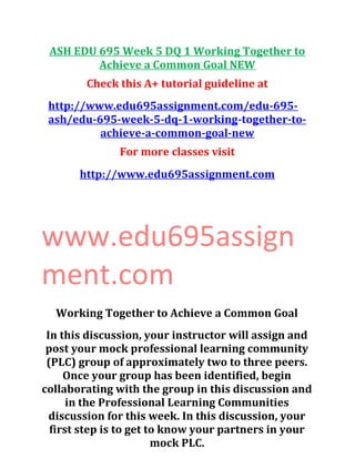 ASH EDU 695 Week 5 DQ 1 Working Together to
Achieve a Common Goal NEW
Check this A+ tutorial guideline at
http://www.edu695assignment.com/edu-695-
ash/edu-695-week-5-dq-1-working-together-to-
achieve-a-common-goal-new
For more classes visit
http://www.edu695assignment.com
www.edu695assign
ment.com
Working Together to Achieve a Common Goal
In this discussion, your instructor will assign and
post your mock professional learning community
(PLC) group of approximately two to three peers.
Once your group has been identified, begin
collaborating with the group in this discussion and
in the Professional Learning Communities
discussion for this week. In this discussion, your
first step is to get to know your partners in your
mock PLC.
 