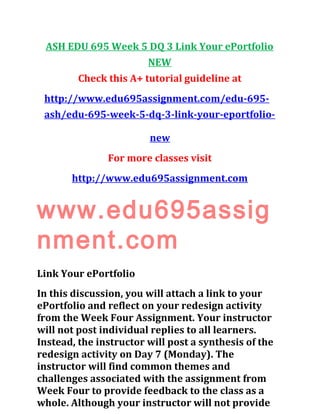 ASH EDU 695 Week 5 DQ 3 Link Your ePortfolio
NEW
Check this A+ tutorial guideline at
http://www.edu695assignment.com/edu-695-
ash/edu-695-week-5-dq-3-link-your-eportfolio-
new
For more classes visit
http://www.edu695assignment.com
www.edu695assig
nment.com
Link Your ePortfolio
In this discussion, you will attach a link to your
ePortfolio and reflect on your redesign activity
from the Week Four Assignment. Your instructor
will not post individual replies to all learners.
Instead, the instructor will post a synthesis of the
redesign activity on Day 7 (Monday). The
instructor will find common themes and
challenges associated with the assignment from
Week Four to provide feedback to the class as a
whole. Although your instructor will not provide
 