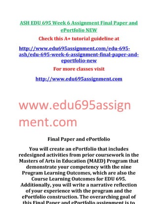 ASH EDU 695 Week 6 Assignment Final Paper and
ePortfolio NEW
Check this A+ tutorial guideline at
http://www.edu695assignment.com/edu-695-
ash/edu-695-week-6-assignment-final-paper-and-
eportfolio-new
For more classes visit
http://www.edu695assignment.com
www.edu695assign
ment.com
Final Paper and ePortfolio
You will create an ePortfolio that includes
redesigned activities from prior coursework in the
Masters of Arts in Education (MAED) Program that
demonstrate your competency with the nine
Program Learning Outcomes, which are also the
Course Learning Outcomes for EDU 695.
Additionally, you will write a narrative reflection
of your experience with the program and the
ePortfolio construction. The overarching goal of
 