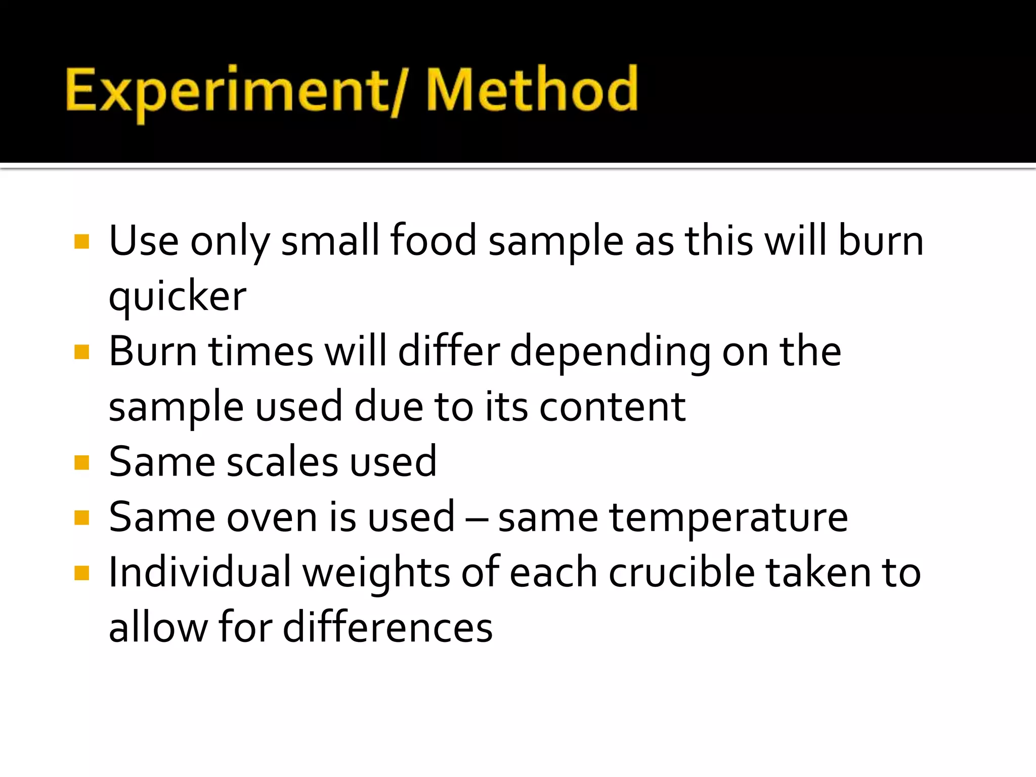  Use only small food sample as this will burn
quicker
 Burn times will differ depending on the
sample used due to its content
 Same scales used
 Same oven is used – same temperature
 Individual weights of each crucible taken to
allow for differences
 