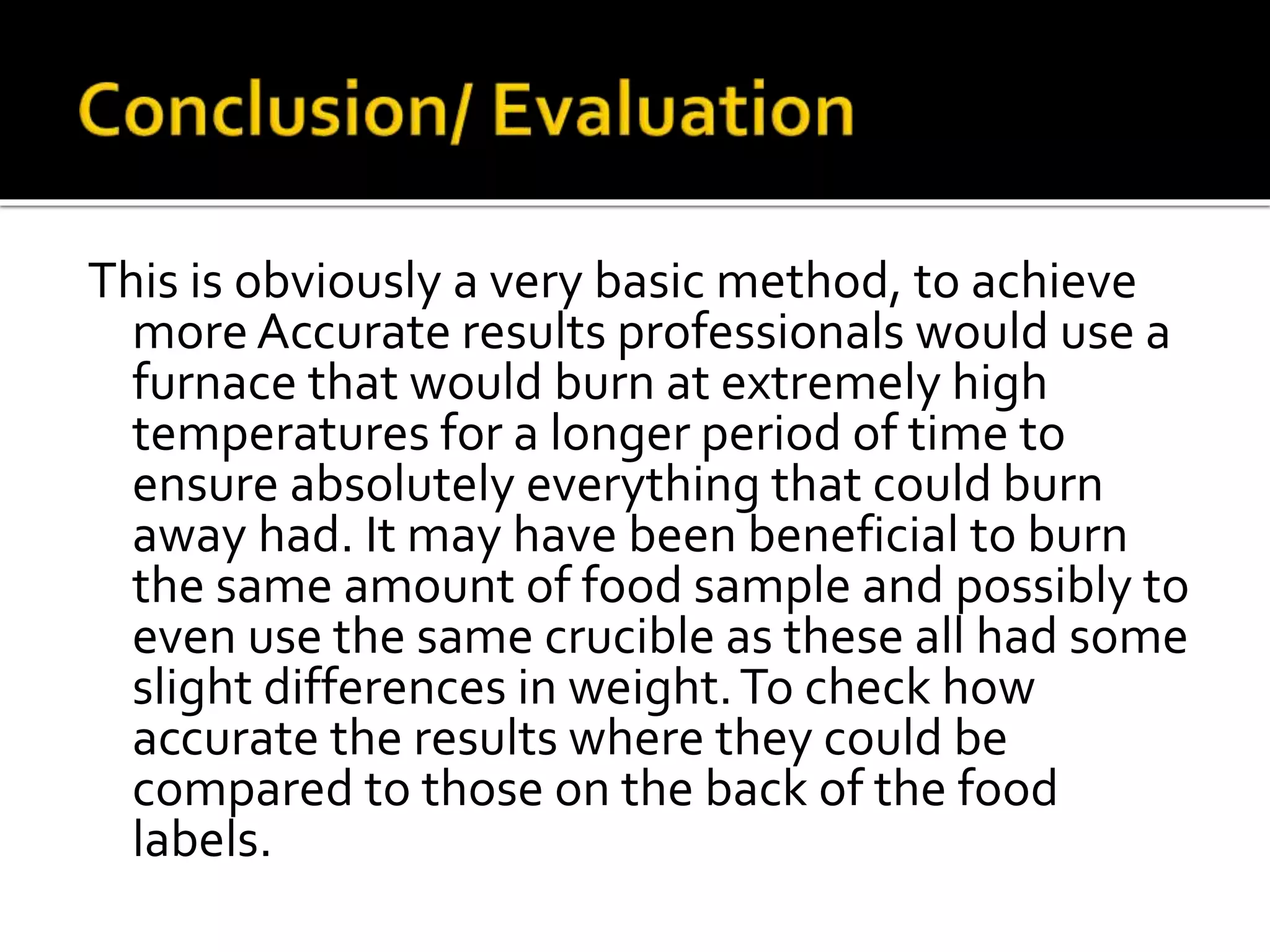 This is obviously a very basic method, to achieve
more Accurate results professionals would use a
furnace that would burn at extremely high
temperatures for a longer period of time to
ensure absolutely everything that could burn
away had. It may have been beneficial to burn
the same amount of food sample and possibly to
even use the same crucible as these all had some
slight differences in weight.To check how
accurate the results where they could be
compared to those on the back of the food
labels.
 