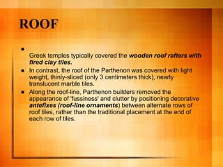 ROOF

Greek temples typically covered the wooden roof rafters with
fired clay tiles.
 In contrast, the roof of the Parthenon was covered with light
weight, thinly-sliced (only 3 centimeters thick), nearly
translucent marble tiles.
 Along the roof-line, Parthenon builders removed the
appearance of 'fussiness' and clutter by positioning decorative
antefixes (roof-line ornaments) between alternate rows of
roof tiles, rather than the traditional placement at the end of
each row of tiles.
 