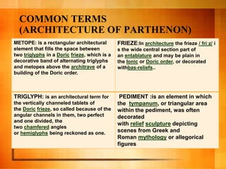COMMON TERMS
(ARCHITECTURE OF PARTHENON)
METOPE: is a rectangular architectural
element that fills the space between
two triglyphs in a Doric frieze, which is a
decorative band of alternating triglyphs
and metopes above the architrave of a
building of the Doric order.
FRIEZE:In architecture the frieze /ˈfriːz/ i
s the wide central section part of
an entablature and may be plain in
the Ionic or Doric order, or decorated
withbas-reliefs..
TRIGLYPH: is an architectural term for
the vertically channeled tablets of
the Doric frieze, so called because of the
angular channels in them, two perfect
and one divided, the
two chamfered angles
or hemiglyphs being reckoned as one.
PEDIMENT :is an element in which
the tympanum, or triangular area
within the pediment, was often
decorated
with relief sculpture depicting
scenes from Greek and
Roman mythology or allegorical
figures
 