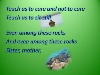 Teach us to care and not to care
Teach us to sit still

Even among these rocks
And even among these rocks
Sister, mother,
 