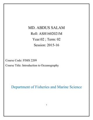 1
MD. ABDUS SALAM
Roll: ASH1602021M
Year:02 ; Term: 02
Session: 2015-16
Course Code: FIMS 2209
Course Title: Introduction to Oceanography
Department of Fisheries and Marine Science
 