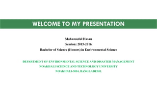 DEPARTMENT OF ENVIRONMENTAL SCIENCE AND DISASTER MANAGEMENT
NOAKHALI SCIENCE AND TECHNOLOGY UNIVERSITY
NOAKHALI-3814, BANGLADESH.
Mahamudul Hasan
Session: 2015-2016
Bachelor of Science (Honors) in Environmental Science
WELCOME TO MY PRESENTATION
 