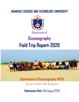 NOAKHALI SCIENCE AND TECHNOLOGY UNIVERSITY
Department of
Oceanography
Field Trip Report-2020
Department of Oceanography-NSTU
Sonapur, Noakhali-3814, Bangladesh
Submission Date: 21th August 2020
 