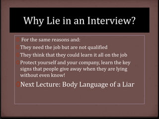 Why Lie in an Interview?
0 For the same reasons and:
0 They need the job but are not qualified
0 They think that they could learn it all on the job
0 Protect yourself and your company, learn the key

signs that people give away when they are lying
without even know!

0Next Lecture: Body Language of a Liar

 
