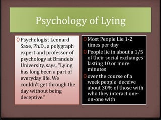 Psychology of Lying
0 Psychologist Leonard

Saxe, Ph.D., a polygraph
expert and professor of
psychology at Brandeis
University, says, "Lying
has long been a part of
everyday life. We
couldn't get through the
day without being
deceptive."

0 Most People Lie 1-2

times per day
0 People lie in about a 1/5
of their social exchanges
lasting 10 or more
minutes
0 over the course of a
week people deceive
about 30% of those with
who they interact oneon-one with

 