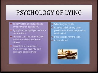 PSYCHOLOGY OF LYING
 society often encourages and
even rewards deception.
 Lying is an integral part of some
occupations
 lawyers construct far-fetched
theories on behalf of their
clients
 reporters misrepresent
themselves in order to gain
access to good stories.

0 What do you think?
0 Can you think of any other
professions where people may
need to lie?

0 Does society reward liars?
0 Explain how?

 