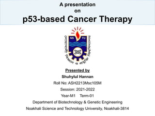 A presentation
on
p53-based Cancer Therapy
Presented by
Shuhylul Hannan
Roll No: ASH2213Msc105M
Session: 2021-2022
Year-M1 Term-01
Department of Biotechnology & Genetic Engineering
Noakhali Science and Technology University, Noakhali-3814
 