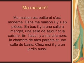 Ma maison!! Ma maison est petite et c’est moderne. Dans ma maison il y a six pièces. En bas il y a une salle a manger, une salle de sejour et la cuisine. En  haut il y a ma chambre, la chambre de mes parents et une salle de bains. Chez moi il y a un jardin aussi  