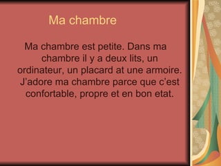 Ma chambre Ma chambre est petite. Dans ma chambre il y a deux lits, un ordinateur, un placard at une armoire. J’adore ma chambre parce que c’est confortable, propre et en bon etat. 