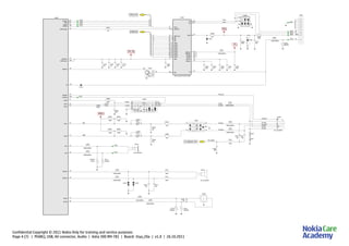 Confidential Copyright © 2011 Nokia Only for training and service purposes
Page 4 (7) | PEARLJ, USB, AV connector, Audio | Asha 300 RM-781 | Board: 3rya_20a | v1.0 | 26.10.2011
A
C3311
18V/60V
R3303
120R/100MHz
L3300
C=1n0
2k2
25
1k0
2k2
2k0
MicBias
to AS IC
Mic2p
Mic2n
B1
C1
B2
B3
A3 A2 ECI
C2
C3
N2000
100n
C2002
C2001
R2000
100n
220R
C2004
2u2
D3
ID
HeadDet
G6
HookDet
D10
N2200
Mic2N
F3
XearL
K3
XearR
L3
Mic2P G2
MicB2
J3
120R/100MHz
L3307
C2228
2u2
C2281
2u2
C2285
2u2
C2229
2u2
C3306
100n
L10
ID
F3
VBAT
B5
VCC(IO)
B2
VCC(IO)
V3301
11
10
9
12
V3310
REG1V8
CHRG_DETF2
VBUS
F4
XTAL1
F5
D4
PSW
D5
NXT
STP
D6
E3
REG3V3
E5
DIR
E6
DATA6
B6
C1
DM
C3
CHIP_SEL_N
RESET_N
C4
DATA7
C6
D1
DP
A3
A4
CLOCK
A5
DATA4
A6
DATA5
B1
DATA0
B3
CHIP_SEL
B4,C2,C5,D2,E1,E2,E4,F1=GND
D3300
A1
DATA1
DATA2
A2
DATA3
8
7
R3302
1k0
R3307
0R
4u7
C3304
100n
C3303
100n
C3307C3301
4u7
C3300
100n
7
6
5
4
3
2
1
0
N10VBATChacon
USBCharDetX
K9
VBUSCtrl
M4
VBatVAna
D7
J2208
J2207
N11
SMPSClk
SleepX
E3
C4
SleepClk
PURX
A4
J2206
J2213
J2232
J3304
J3303
J3302
J3301
J33000
5
1
3
47k
IN
OUT V3300
4k7
R1
R2
Z3301
B1 B2
Z3300
A1
A2
K
V3303
D-
D+
ID
C3309
100n
F3300
X3300
VBUS
2.0A
15p
220R/100MHz
L2104
L2105
220R/100MHz
IHFSpLP
P4
IHFSpLN
VibraP
VibraN
C2116
56p
C2108
27p
V2108
C2117
56p
220R/100MHz
L2110
L2111
220R/100MHz
+
-
R3
B2104
not_assembled
R2120
18V/60V 18V/60V
R2121
C1
D2
L2113
V2109
L2112
68nH
68nH
+ -
M2100
M
XERL
XERR
HS_MIC
HS_EAR_L
HS_GND
HS_MIC
HS_EAR_L
HS_EAR_R
HS_EAR_R
PLUG_DET
HS_GND
PLUG_DET
22u
C2013
22u
22u
C2153
C2012
22u
C2015
R
Z2000
C
C
R
2A1A
B2
2C1C
6p8
C2020
E2011
1
2
18p
C2011
L2013
68nH
600R/100MHz
L2012
E2013
1
2
L2011
600R/100MHz
L2010
600R/100MHz
MIC
3R
4L
5G
6PL
not_assembled
X2000
1G
2
C2010
18p
R2002
100k
R2004
100k
R2001
100k
R2003
100k
R2008
15R
15R
R2134
R2005
10k
10k
R2006
IMP_50OHM
EarP G1
EarN
K4
L2100
600R/100MHz
R2111
18V/60V
J2100
+
2 -
J2101 not_assembled
B2103
1
600R/100MHz
L2101
R2110
18V/60V
PUSL(15:0)
USB(20:0)
FM_HEADSET_ANT
VAUX2
VBUS
VBAT_BB
VIO
 