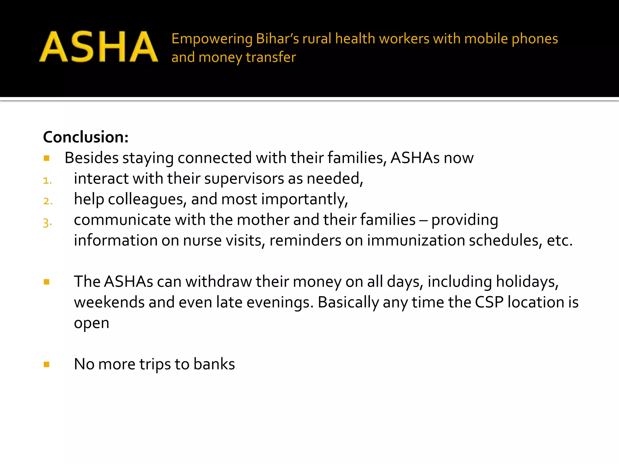 Empowering Bihar’s rural health workers with mobile phones
                 and money transfer




Conclusion:
 Besides staying connected with their families, ASHAs now
1. interact with their supervisors as needed,
2. help colleagues, and most importantly,
3. communicate with the mother and their families – providing
   information on nurse visits, reminders on immunization schedules, etc.

   The ASHAs can withdraw their money on all days, including holidays,
    weekends and even late evenings. Basically any time the CSP location is
    open

   No more trips to banks
 