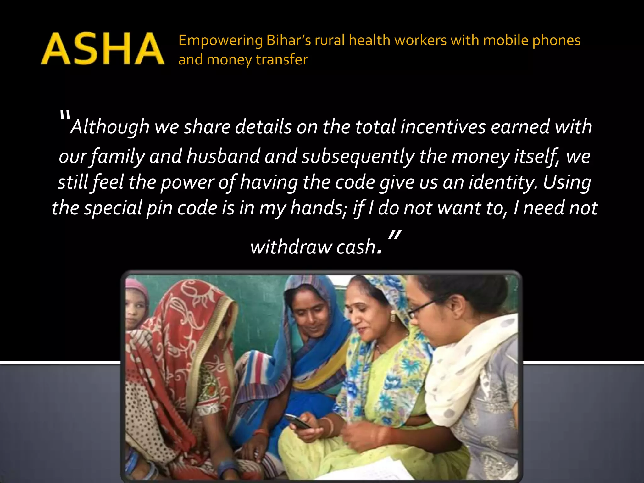 Empowering Bihar’s rural health workers with mobile phones
               and money transfer



“Although we share details on the total incentives earned with
 our family and husband and subsequently the money itself, we
 still feel the power of having the code give us an identity. Using
the special pin code is in my hands; if I do not want to, I need not
                         withdraw cash     .”
 