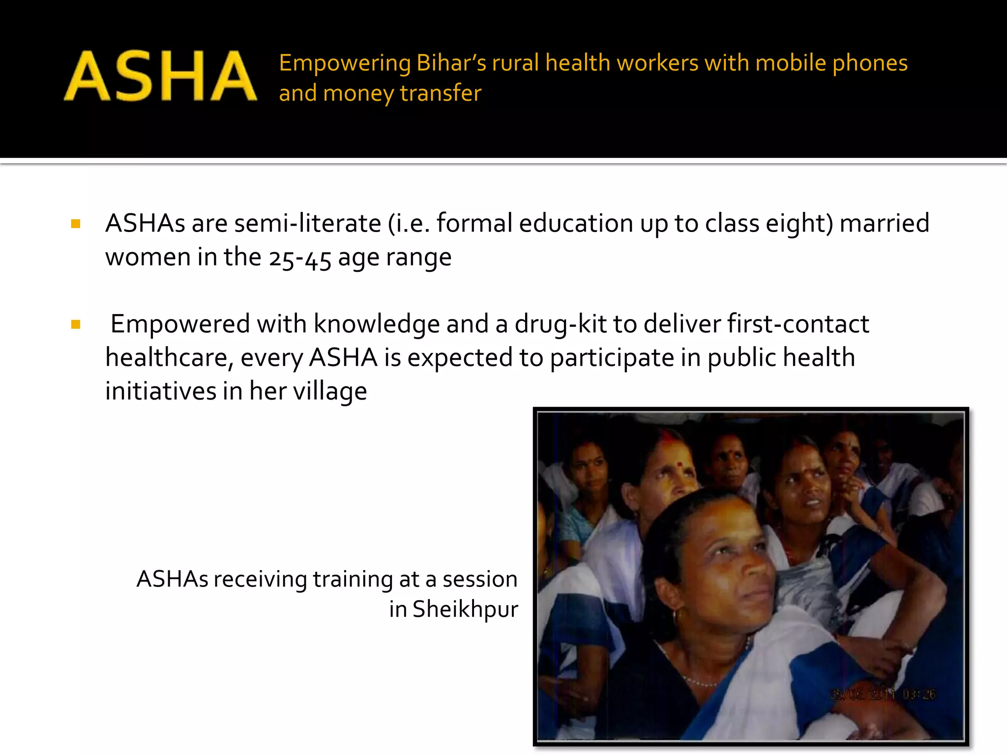 Empowering Bihar’s rural health workers with mobile phones
                   and money transfer




   ASHAs are semi-literate (i.e. formal education up to class eight) married
    women in the 25-45 age range

    Empowered with knowledge and a drug-kit to deliver first-contact
    healthcare, every ASHA is expected to participate in public health
    initiatives in her village




      ASHAs receiving training at a session
                              in Sheikhpur
 