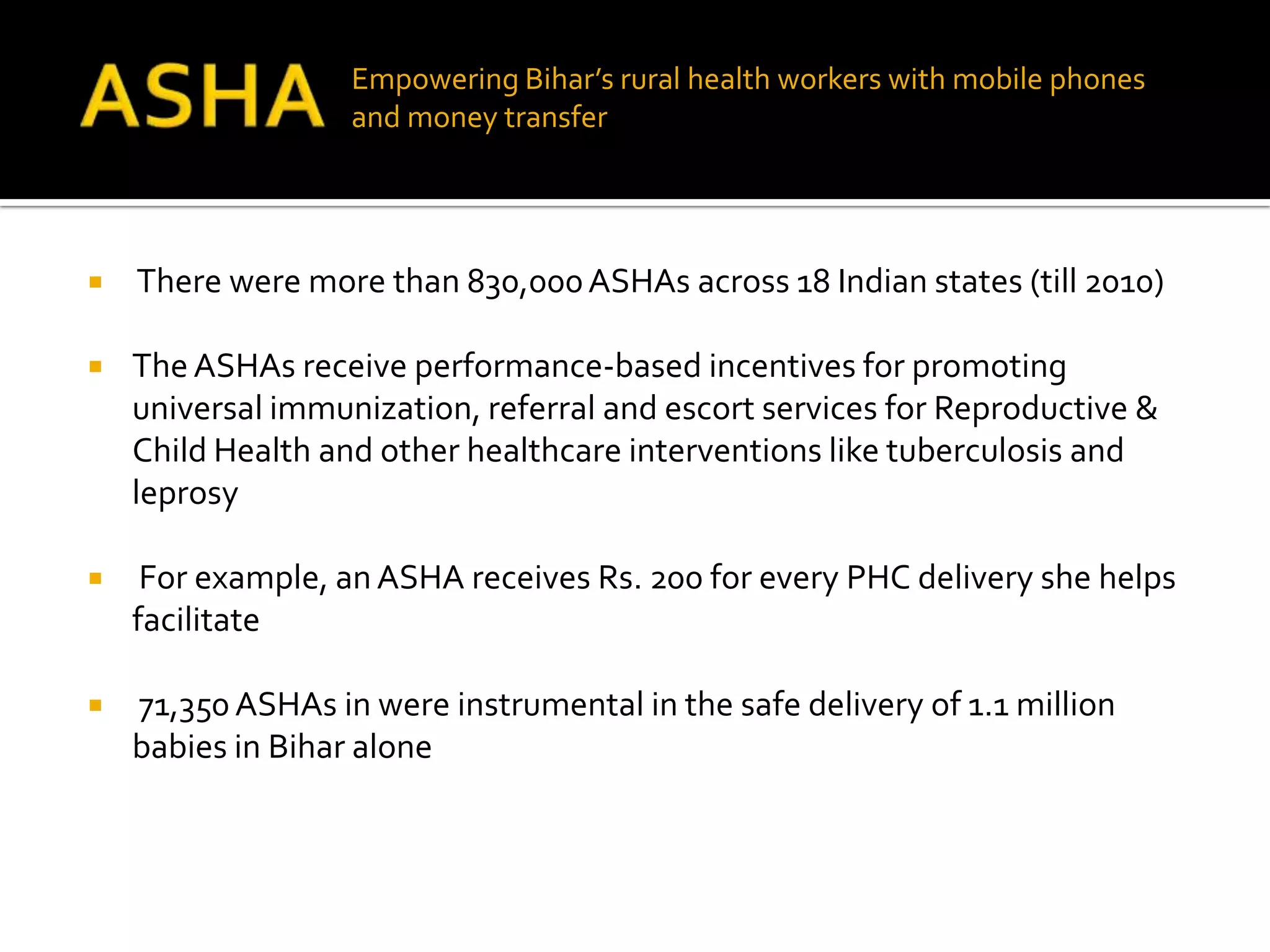 Empowering Bihar’s rural health workers with mobile phones
                   and money transfer




   There were more than 830,000 ASHAs across 18 Indian states (till 2010)

   The ASHAs receive performance-based incentives for promoting
    universal immunization, referral and escort services for Reproductive &
    Child Health and other healthcare interventions like tuberculosis and
    leprosy

    For example, an ASHA receives Rs. 200 for every PHC delivery she helps
    facilitate

   71,350 ASHAs in were instrumental in the safe delivery of 1.1 million
    babies in Bihar alone
 