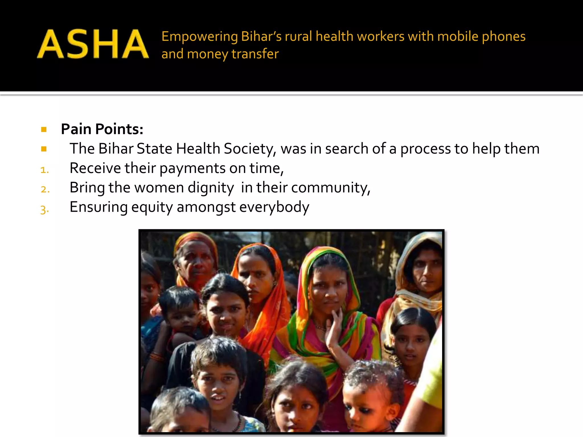 Empowering Bihar’s rural health workers with mobile phones
                    and money transfer




    Pain Points:
     The Bihar State Health Society, was in search of a process to help them
1.    Receive their payments on time,
2.    Bring the women dignity in their community,
3.    Ensuring equity amongst everybody
 