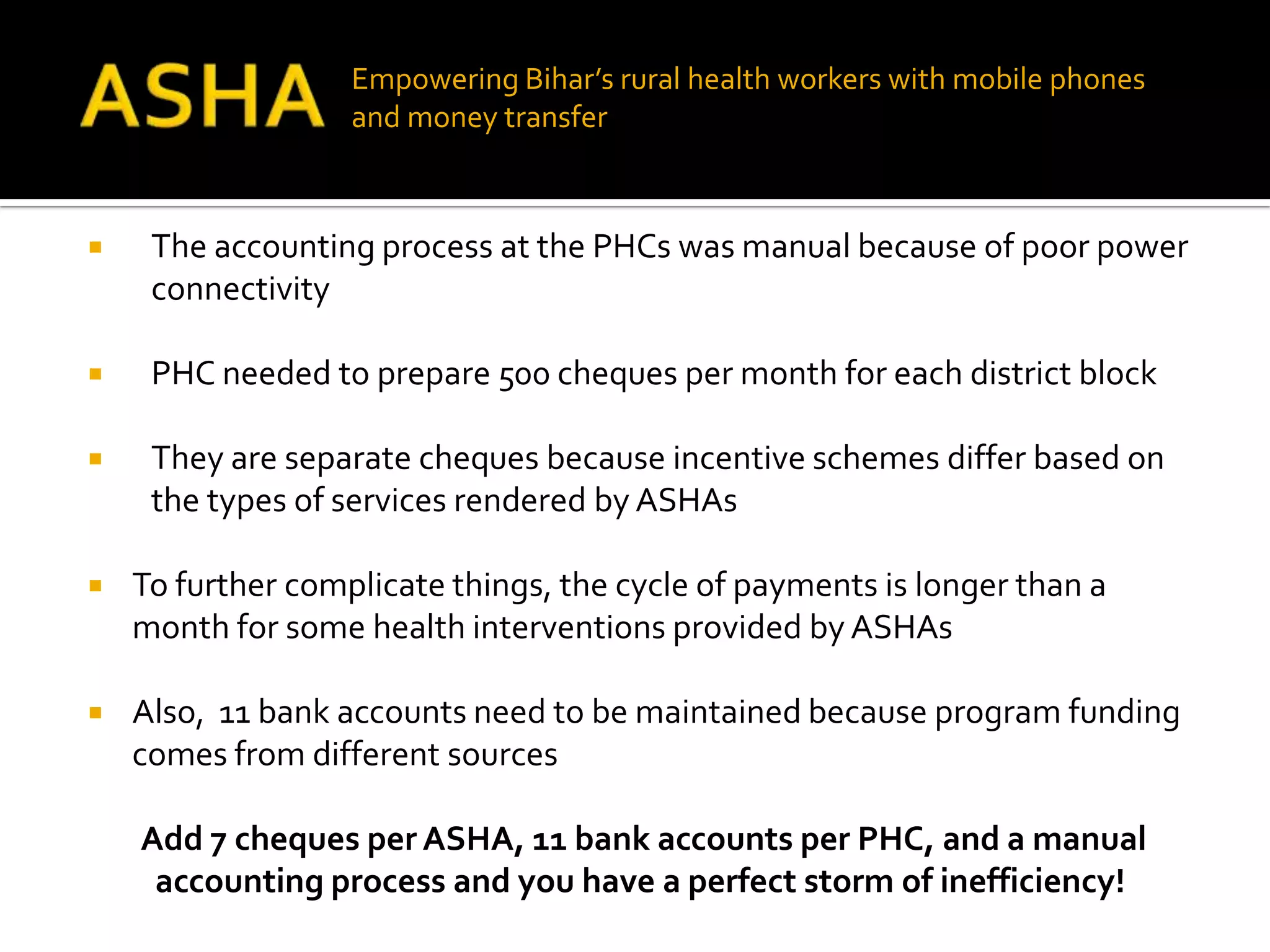 Empowering Bihar’s rural health workers with mobile phones
                   and money transfer



    The accounting process at the PHCs was manual because of poor power
     connectivity

    PHC needed to prepare 500 cheques per month for each district block

    They are separate cheques because incentive schemes differ based on
     the types of services rendered by ASHAs

   To further complicate things, the cycle of payments is longer than a
    month for some health interventions provided by ASHAs

   Also, 11 bank accounts need to be maintained because program funding
    comes from different sources

    Add 7 cheques per ASHA, 11 bank accounts per PHC, and a manual
     accounting process and you have a perfect storm of inefficiency!
 