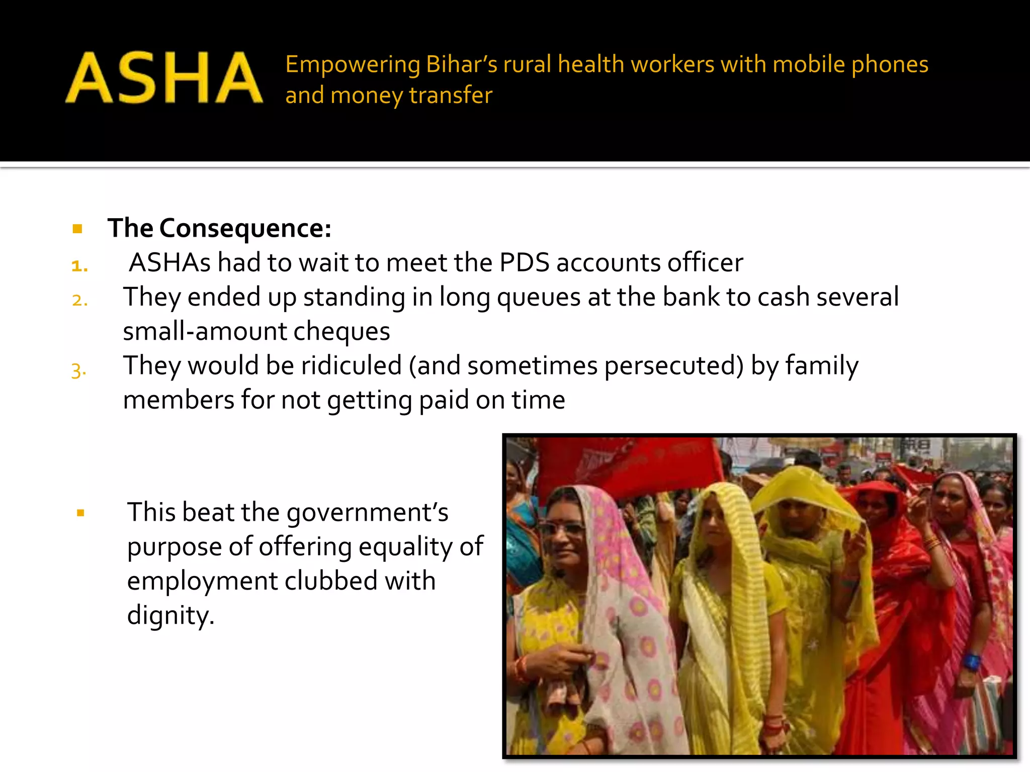 Empowering Bihar’s rural health workers with mobile phones
                   and money transfer




    The Consequence:
1.    ASHAs had to wait to meet the PDS accounts officer
2.    They ended up standing in long queues at the bank to cash several
      small-amount cheques
3.    They would be ridiculed (and sometimes persecuted) by family
      members for not getting paid on time


     This beat the government’s
      purpose of offering equality of
      employment clubbed with
      dignity.
 