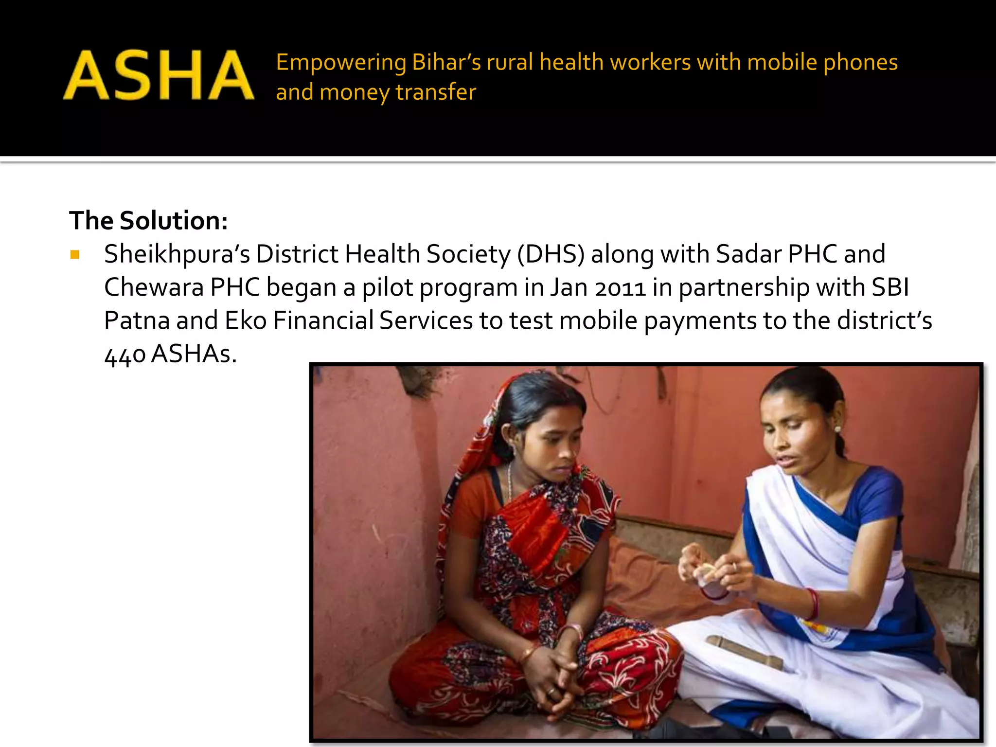 Empowering Bihar’s rural health workers with mobile phones
                  and money transfer




The Solution:
 Sheikhpura’s District Health Society (DHS) along with Sadar PHC and
  Chewara PHC began a pilot program in Jan 2011 in partnership with SBI
  Patna and Eko Financial Services to test mobile payments to the district’s
  440 ASHAs.
 