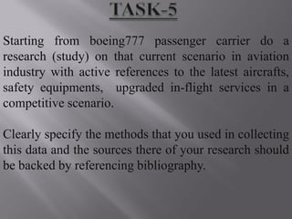 Starting from boeing777 passenger carrier do a
research (study) on that current scenario in aviation
industry with active references to the latest aircrafts,
safety equipments, upgraded in-flight services in a
competitive scenario.

Clearly specify the methods that you used in collecting
this data and the sources there of your research should
be backed by referencing bibliography.
 