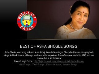 Hindi Songs | Tamil Songs | Kannada Songs | Marathi Songs
BEST OF ASHA BHOSLE SONGS
Asha Bhosle, commonly referred to as Ashaji, is an Indian singer. She is best known as a playback
singer in Hindi cinema, although she has a wider repertoire. Bhosle's career started in 1943 and has
spanned over six decades.
Listen Songs Online : http://bajao.biscoot.com/onlinemusic/artist/asha-bhosle/
 