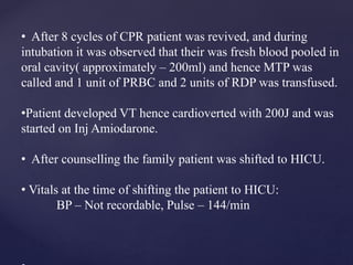 • After 8 cycles of CPR patient was revived, and during
intubation it was observed that their was fresh blood pooled in
oral cavity( approximately – 200ml) and hence MTP was
called and 1 unit of PRBC and 2 units of RDP was transfused.
•Patient developed VT hence cardioverted with 200J and was
started on Inj Amiodarone.
• After counselling the family patient was shifted to HICU.
• Vitals at the time of shifting the patient to HICU:
BP – Not recordable, Pulse – 144/min
 