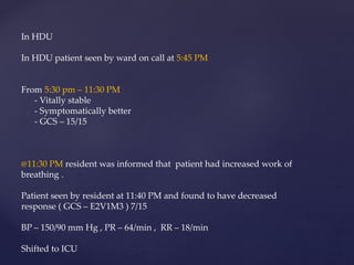 In HDU
In HDU patient seen by ward on call at 5:45 PM
From 5:30 pm – 11:30 PM
- Vitally stable
- Symptomatically better
- GCS – 15/15
@11:30 PM resident was informed that patient had increased work of
breathing .
Patient seen by resident at 11:40 PM and found to have decreased
response ( GCS – E2V1M3 ) 7/15
BP – 150/90 mm Hg , PR – 64/min , RR – 18/min
Shifted to ICU
 