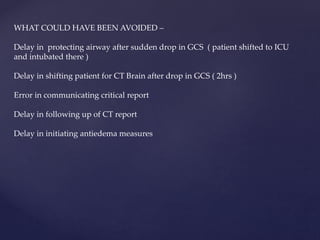 WHAT COULD HAVE BEEN AVOIDED –
Delay in protecting airway after sudden drop in GCS ( patient shifted to ICU
and intubated there )
Delay in shifting patient for CT Brain after drop in GCS ( 2hrs )
Error in communicating critical report
Delay in following up of CT report
Delay in initiating antiedema measures
 