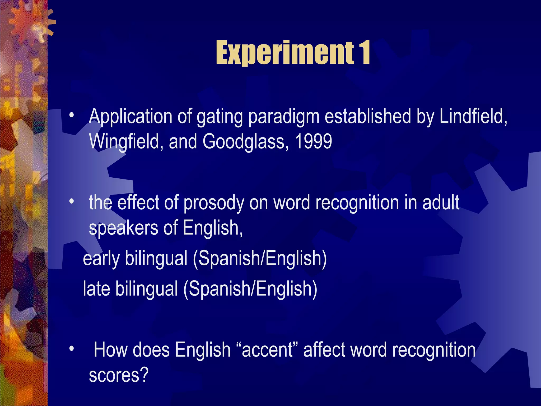Experiment 1
• Application of gating paradigm established by Lindfield,
  Wingfield, and Goodglass, 1999

• the effect of prosody on word recognition in adult
   speakers of English,
  early bilingual (Spanish/English)
  late bilingual (Spanish/English)

• How does English “accent” affect word recognition
  scores?
 