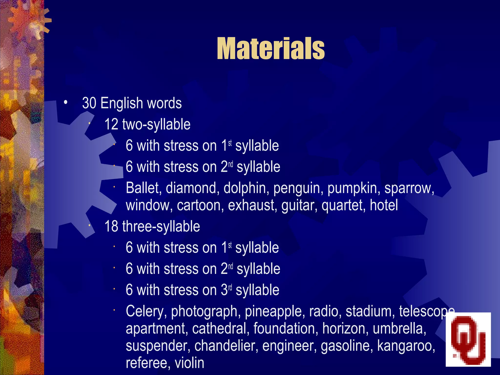 Materials
• 30 English words
   • 12 two-syllable
        •
         6 with stress on 1st syllable
        •
         6 with stress on 2nd syllable
        •
         Ballet, diamond, dolphin, penguin, pumpkin, sparrow,
         window, cartoon, exhaust, guitar, quartet, hotel
   • 18 three-syllable
        •
         6 with stress on 1st syllable
        •
         6 with stress on 2nd syllable
        •
         6 with stress on 3rd syllable
        •
         Celery, photograph, pineapple, radio, stadium, telescope,
         apartment, cathedral, foundation, horizon, umbrella,
         suspender, chandelier, engineer, gasoline, kangaroo,
         referee, violin
 