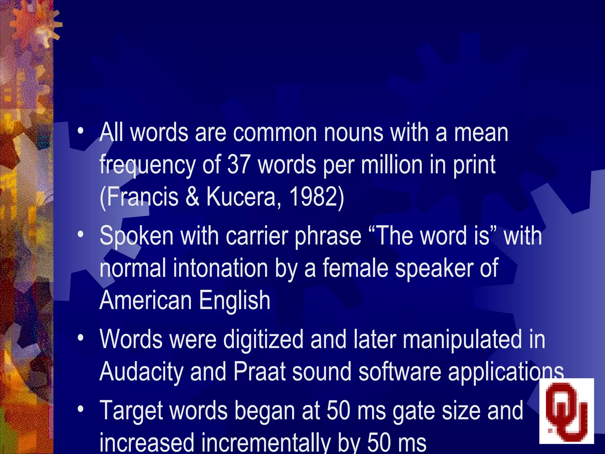 • All words are common nouns with a mean
  frequency of 37 words per million in print
  (Francis & Kucera, 1982)
• Spoken with carrier phrase “The word is” with
  normal intonation by a female speaker of
  American English
• Words were digitized and later manipulated in
  Audacity and Praat sound software applications
• Target words began at 50 ms gate size and
  increased incrementally by 50 ms
 