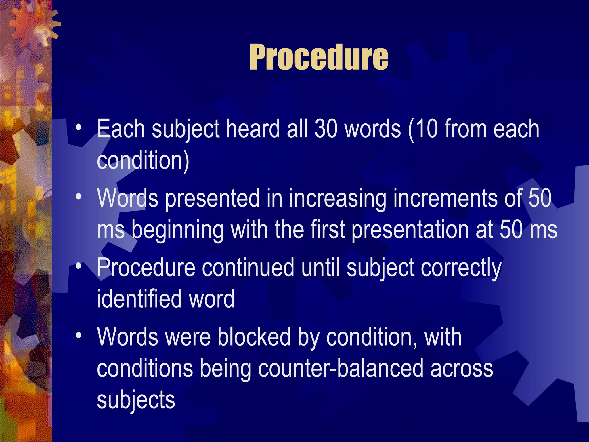 Procedure

• Each subject heard all 30 words (10 from each
  condition)
• Words presented in increasing increments of 50
  ms beginning with the first presentation at 50 ms
• Procedure continued until subject correctly
  identified word
• Words were blocked by condition, with
  conditions being counter-balanced across
  subjects
 
