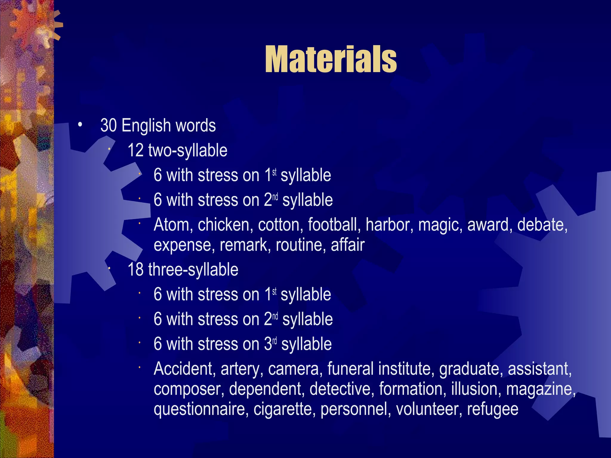 Materials
• 30 English words
   •  12 two-syllable
       •
          6 with stress on 1st syllable
       •
          6 with stress on 2nd syllable
       •
          Atom, chicken, cotton, football, harbor, magic, award, debate,
          expense, remark, routine, affair
   •  18 three-syllable
       •
          6 with stress on 1st syllable
       •
          6 with stress on 2nd syllable
       •
          6 with stress on 3rd syllable
       •
          Accident, artery, camera, funeral institute, graduate, assistant,
          composer, dependent, detective, formation, illusion, magazine,
          questionnaire, cigarette, personnel, volunteer, refugee
 
