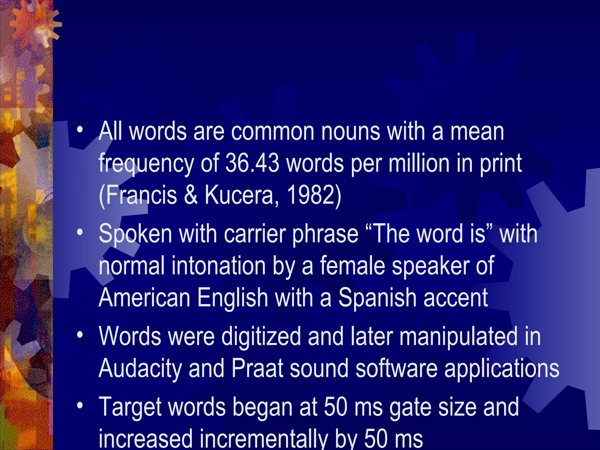 • All words are common nouns with a mean
  frequency of 36.43 words per million in print
  (Francis & Kucera, 1982)
• Spoken with carrier phrase “The word is” with
  normal intonation by a female speaker of
  American English with a Spanish accent
• Words were digitized and later manipulated in
  Audacity and Praat sound software applications
• Target words began at 50 ms gate size and
  increased incrementally by 50 ms
 