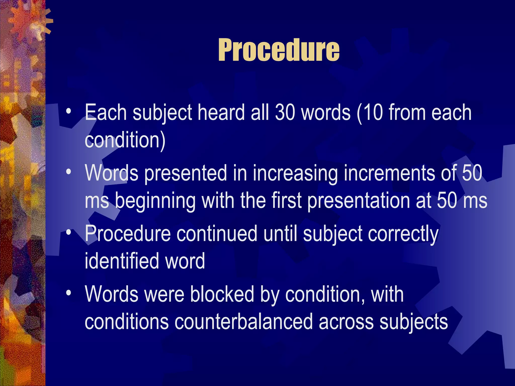 Procedure

• Each subject heard all 30 words (10 from each
  condition)
• Words presented in increasing increments of 50
  ms beginning with the first presentation at 50 ms
• Procedure continued until subject correctly
  identified word
• Words were blocked by condition, with
  conditions counterbalanced across subjects
 