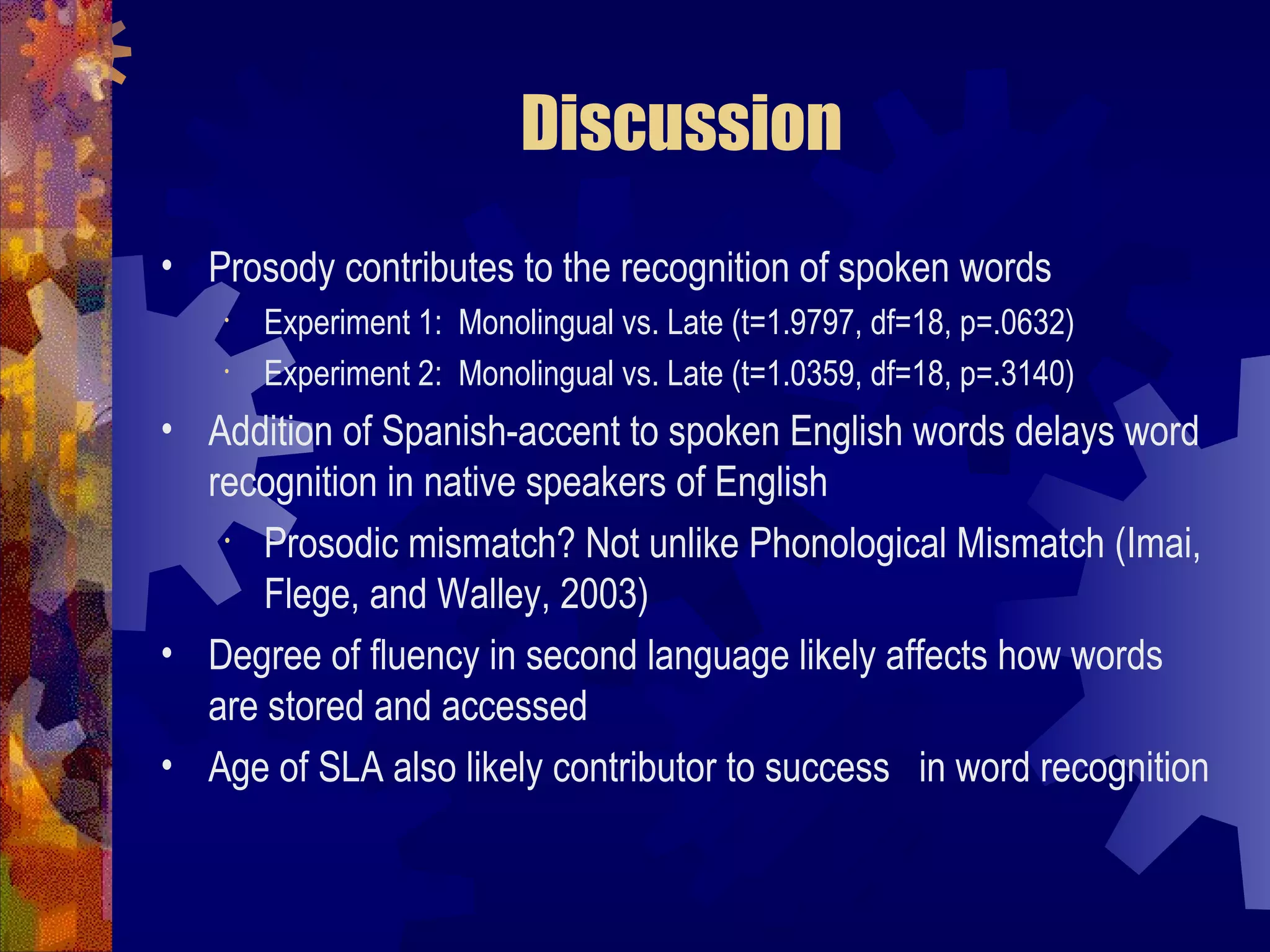 Discussion
• Prosody contributes to the recognition of spoken words
    •   Experiment 1: Monolingual vs. Late (t=1.9797, df=18, p=.0632)
    •   Experiment 2: Monolingual vs. Late (t=1.0359, df=18, p=.3140)
• Addition of Spanish-accent to spoken English words delays word
  recognition in native speakers of English
   •  Prosodic mismatch? Not unlike Phonological Mismatch (Imai,
      Flege, and Walley, 2003)
• Degree of fluency in second language likely affects how words
  are stored and accessed
• Age of SLA also likely contributor to success in word recognition
 