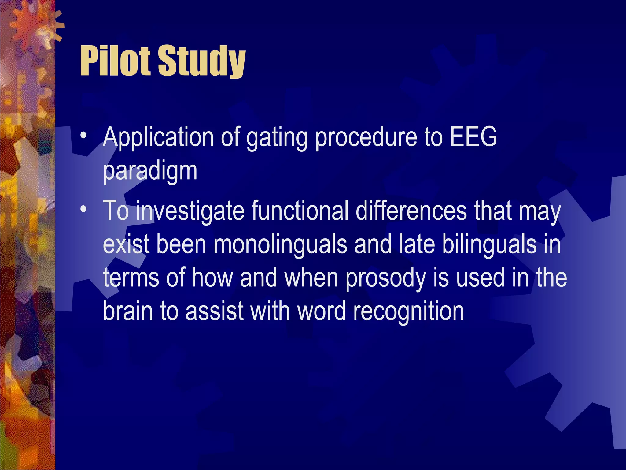 Pilot Study
• Application of gating procedure to EEG
  paradigm
• To investigate functional differences that may
  exist been monolinguals and late bilinguals in
  terms of how and when prosody is used in the
  brain to assist with word recognition
 
