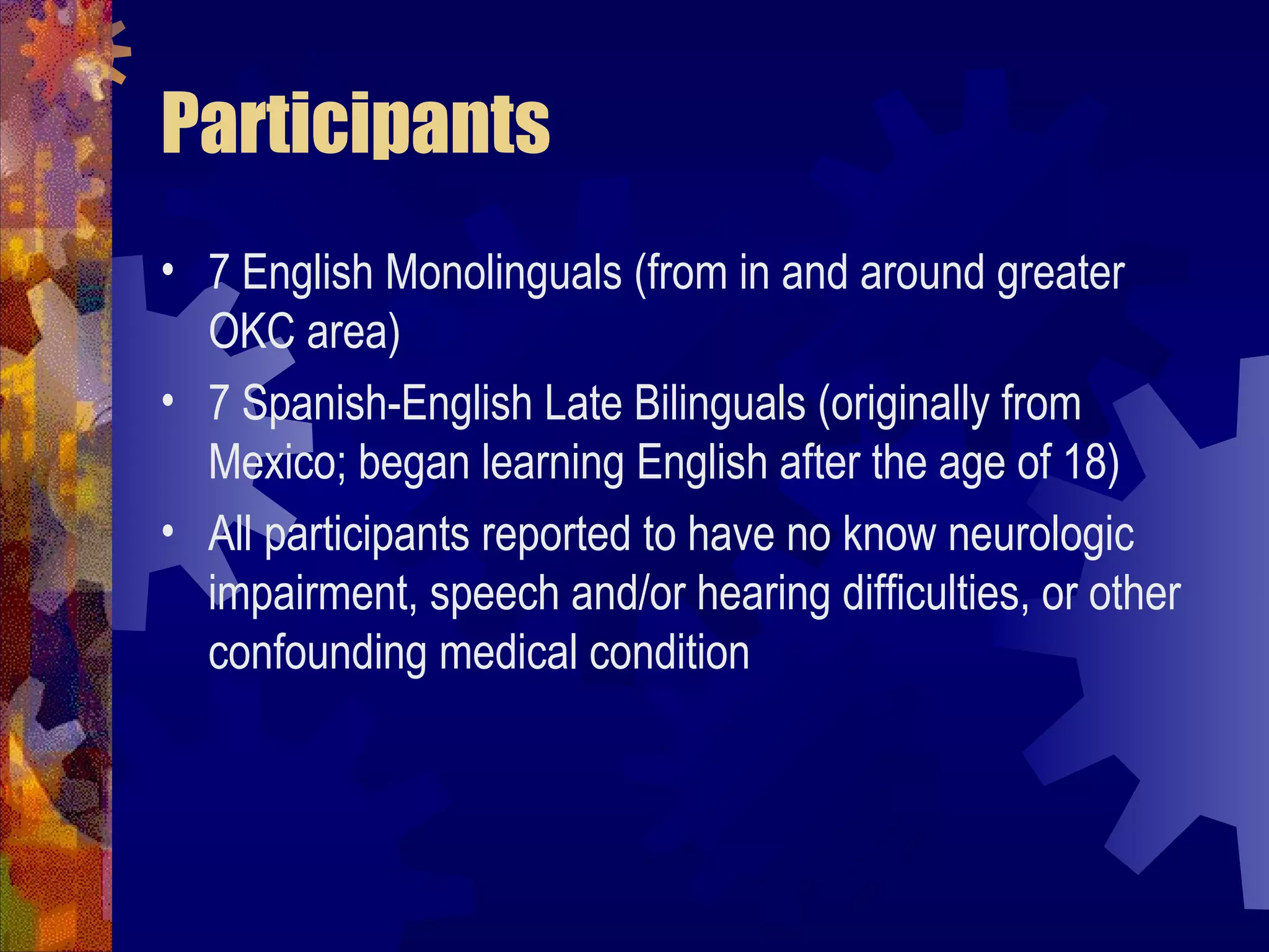 Participants
• 7 English Monolinguals (from in and around greater
  OKC area)
• 7 Spanish-English Late Bilinguals (originally from
  Mexico; began learning English after the age of 18)
• All participants reported to have no know neurologic
  impairment, speech and/or hearing difficulties, or other
  confounding medical condition
 